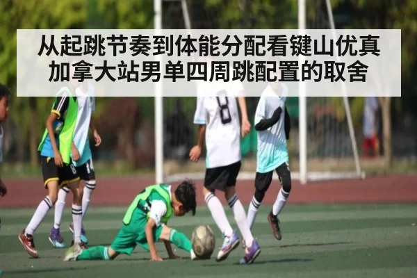 从起跳节奏到体能分配看键山优真加拿大站男单四周跳配置的取舍